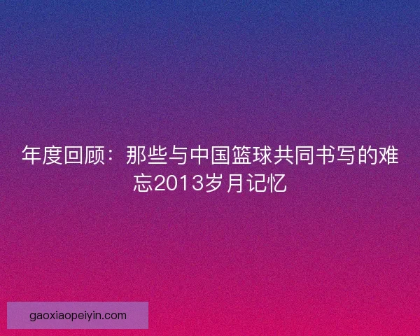 年度回顾：那些与中国篮球共同书写的难忘2013岁月记忆