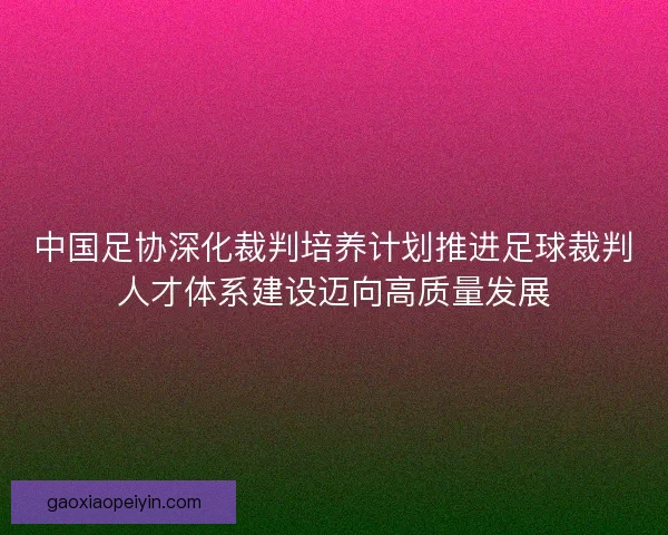 中国足协深化裁判培养计划推进足球裁判人才体系建设迈向高质量发展