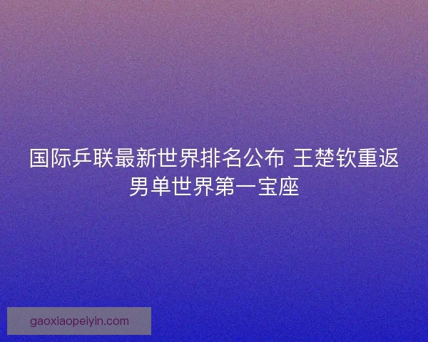 国际乒联最新世界排名公布 王楚钦重返男单世界第一宝座