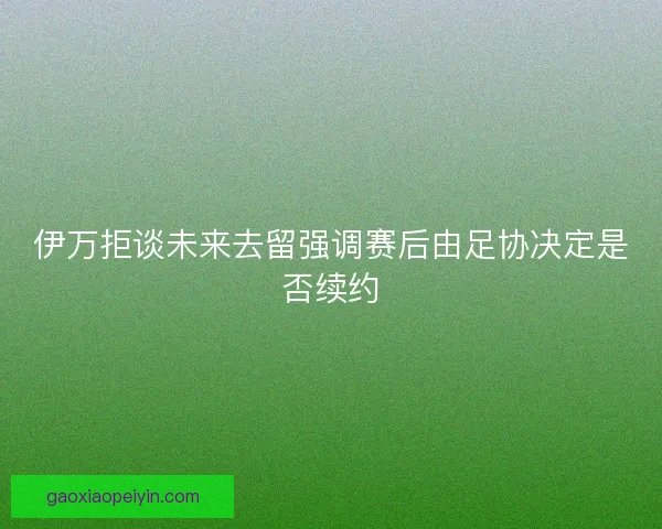 伊万拒谈未来去留强调赛后由足协决定是否续约