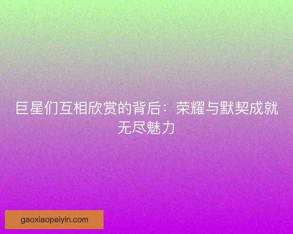 巨星们互相欣赏的背后：荣耀与默契成就无尽魅力